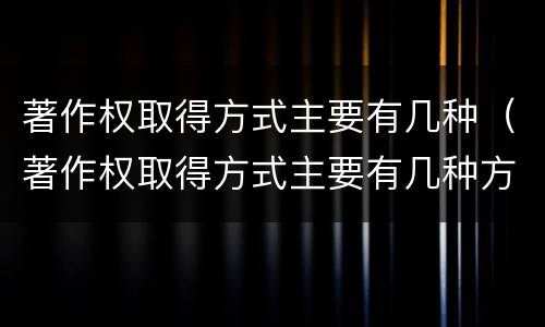 著作权取得方式主要有几种（著作权取得方式主要有几种方式）