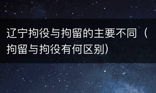 辽宁拘役与拘留的主要不同（拘留与拘役有何区别）