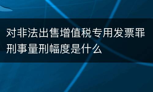 对非法出售增值税专用发票罪刑事量刑幅度是什么