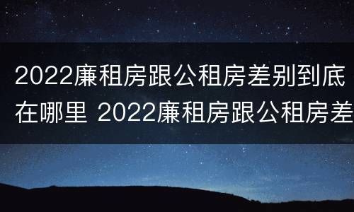 2022廉租房跟公租房差别到底在哪里 2022廉租房跟公租房差别到底在哪里呢