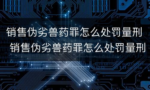 销售伪劣兽药罪怎么处罚量刑 销售伪劣兽药罪怎么处罚量刑多少