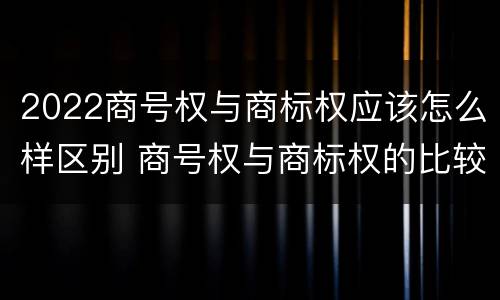 2022商号权与商标权应该怎么样区别 商号权与商标权的比较