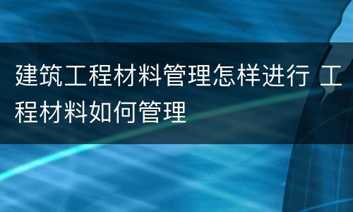 建筑工程材料管理怎样进行 工程材料如何管理