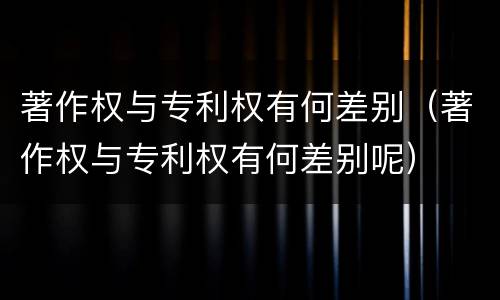 著作权与专利权有何差别（著作权与专利权有何差别呢）