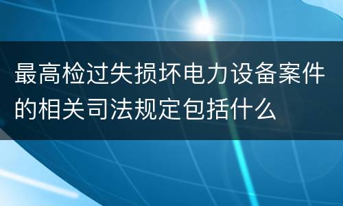 最高检过失损坏电力设备案件的相关司法规定包括什么