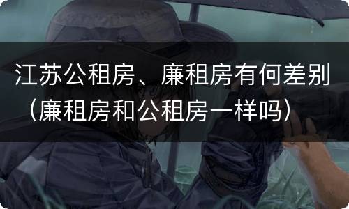 江苏公租房、廉租房有何差别（廉租房和公租房一样吗）