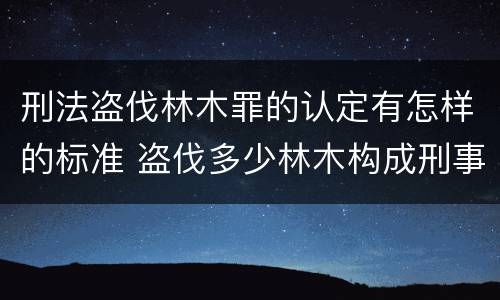 刑法盗伐林木罪的认定有怎样的标准 盗伐多少林木构成刑事犯罪