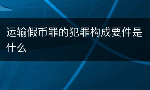 运输假币罪的犯罪构成要件是什么