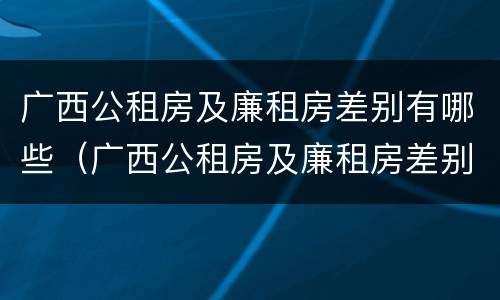 广西公租房及廉租房差别有哪些（广西公租房及廉租房差别有哪些地方）