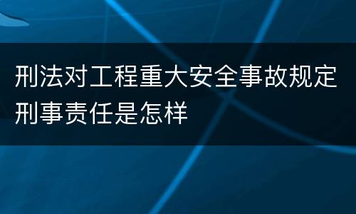 刑法对工程重大安全事故规定刑事责任是怎样