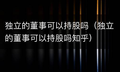 独立的董事可以持股吗（独立的董事可以持股吗知乎）