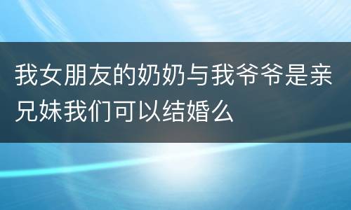 我女朋友的奶奶与我爷爷是亲兄妹我们可以结婚么