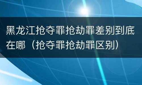 黑龙江抢夺罪抢劫罪差别到底在哪（抢夺罪抢劫罪区别）