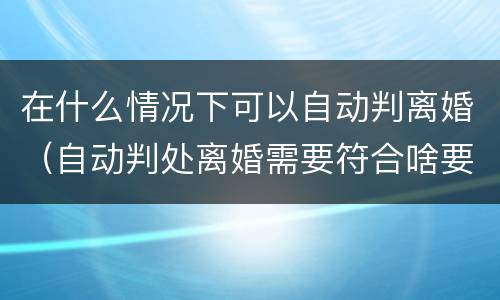 在什么情况下可以自动判离婚（自动判处离婚需要符合啥要求）