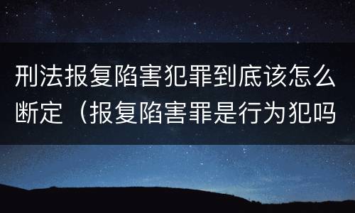 刑法报复陷害犯罪到底该怎么断定（报复陷害罪是行为犯吗）