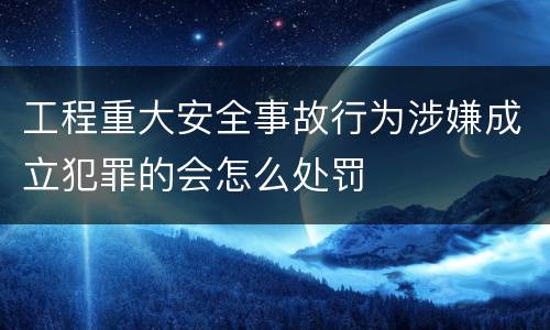 工程重大安全事故行为涉嫌成立犯罪的会怎么处罚