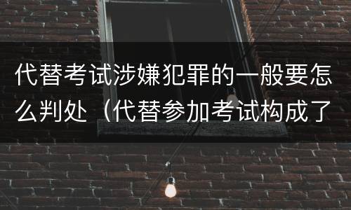 代替考试涉嫌犯罪的一般要怎么判处（代替参加考试构成了什么犯罪）