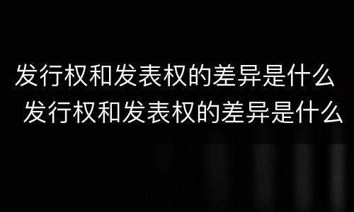 发行权和发表权的差异是什么 发行权和发表权的差异是什么