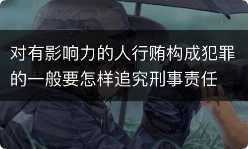 对有影响力的人行贿构成犯罪的一般要怎样追究刑事责任