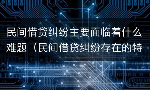 民间借贷纠纷主要面临着什么难题（民间借贷纠纷存在的特点原因及对策）