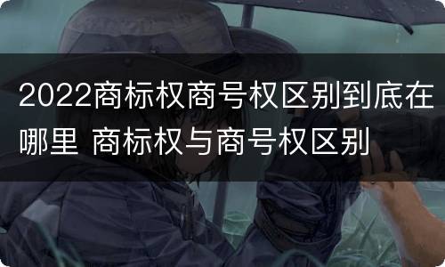 2022商标权商号权区别到底在哪里 商标权与商号权区别