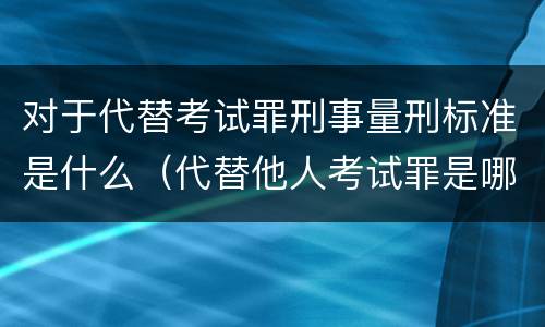 对于代替考试罪刑事量刑标准是什么（代替他人考试罪是哪年规定）