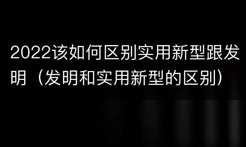 2022该如何区别实用新型跟发明（发明和实用新型的区别）