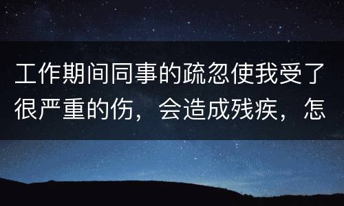 工作期间同事的疏忽使我受了很严重的伤，会造成残疾，怎么办